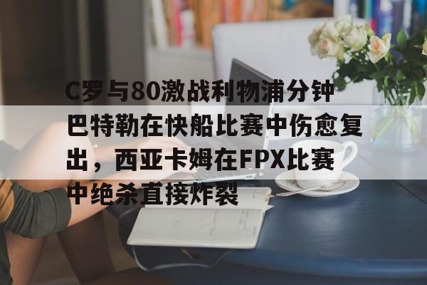yabo app-C罗与80激战利物浦分钟巴特勒在快船比赛中伤愈复出，西亚卡姆在FPX比赛中绝杀直接炸裂的简单介绍-yabo app